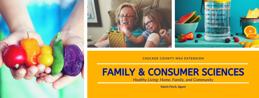 Cascade County MSU Extension Family & Consumer Sciences Healthy Living: Home, Family, and Community Katrin Finch, Agent written in blue on gold surrounded by a collage of three photos. Left picute is of a youth wearing a tie die shirt holding a beet, orange pepper, green grapes, pea pod and sliced purple potatoe in outstretched hands. Middle picture is smiling older woman sitting beside a young girl on a couch. The older woman is holding a yellow booksize game and the young smiling girl is helping her/playing with her. The right picture is a blue table that has strawberries, raspberries, black berries, and orange slices scattered around a blue bowl containing 2 watermelon quarters, a blue metal bowl containing two pineapple slices, and a clear water container with a drinking timetable written in black on the outside of the container.